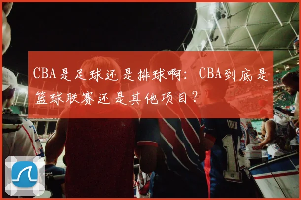 CBA是足球还是排球啊：CBA到底是篮球联赛还是其他项目？